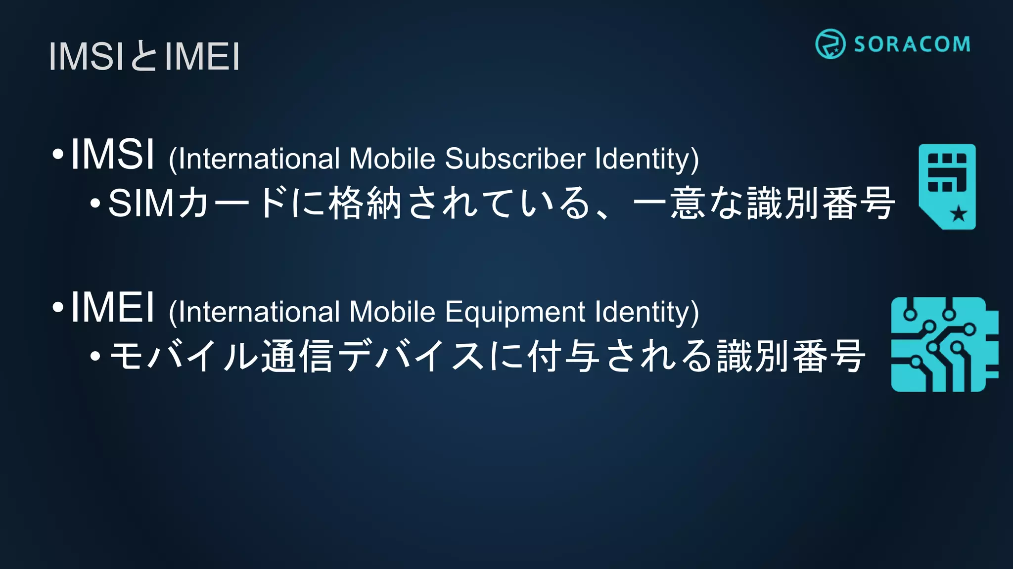 •IMSI (International Mobile Subscriber Identity)
• SIMカードに格納されている、一意な識別番号
•IMEI (International Mobile Equipment Identity)
•モバイル通信デバイスに付与される識別番号
IMSIとIMEI
 