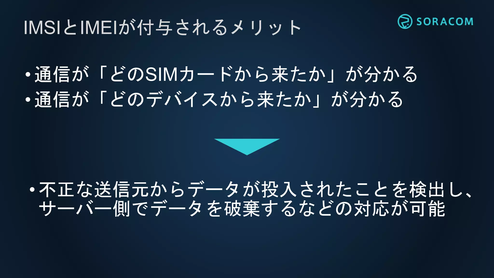 •通信が「どのSIMカードから来たか」が分かる
•通信が「どのデバイスから来たか」が分かる
IMSIとIMEIが付与されるメリット
•不正な送信元からデータが投入されたことを検出し、
サーバー側でデータを破棄するなどの対応が可能
 