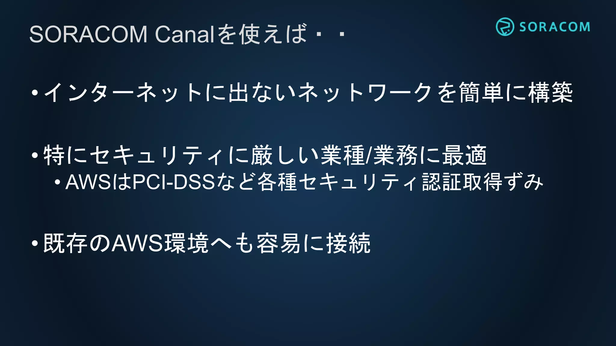 •インターネットに出ないネットワークを簡単に構築
•特にセキュリティに厳しい業種/業務に最適
• AWSはPCI-DSSなど各種セキュリティ認証取得ずみ
•既存のAWS環境へも容易に接続
SORACOM Canalを使えば・・
 