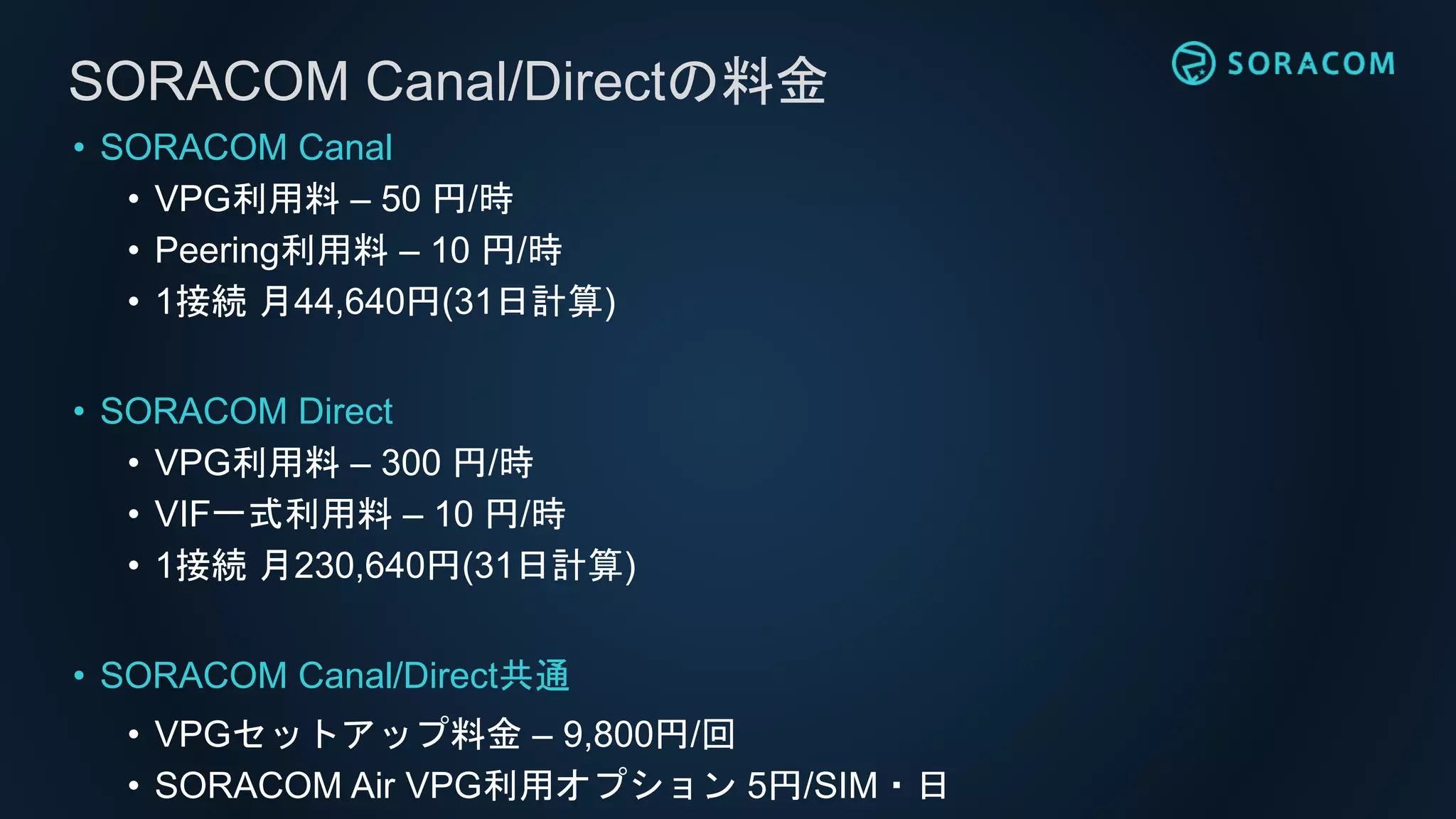 • SORACOM Canal
• VPG利用料 – 50 円/時
• Peering利用料 – 10 円/時
• 1接続 月44,640円(31日計算)
• SORACOM Direct
• VPG利用料 – 300 円/時
• VIF一式利用料 – 10 円/時
• 1接続 月230,640円(31日計算)
• SORACOM Canal/Direct共通
• VPGセットアップ料金 – 9,800円/回
• SORACOM Air VPG利用オプション 5円/SIM・日
SORACOM Canal/Directの料金
 