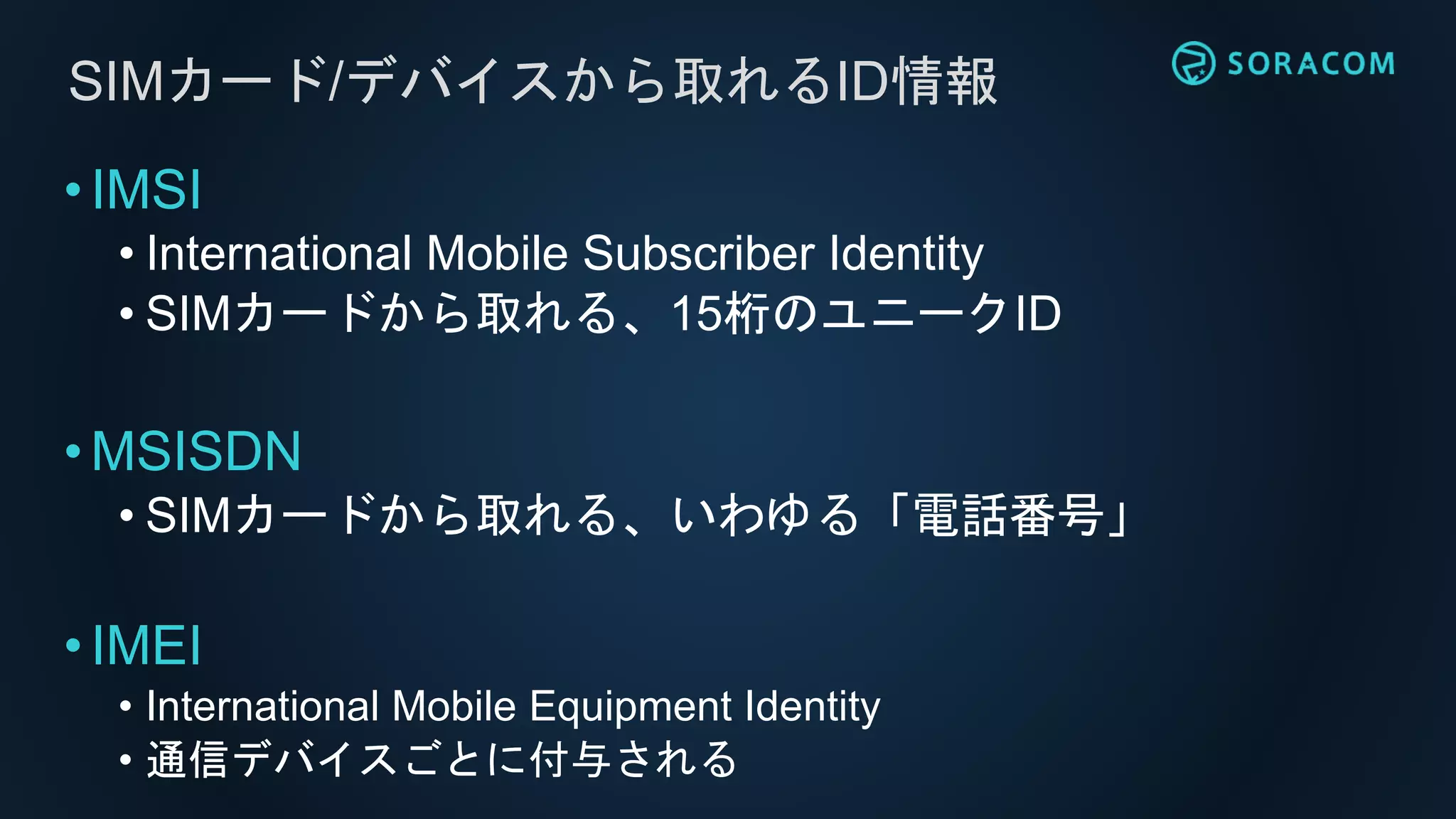 •IMSI
• International Mobile Subscriber Identity
• SIMカードから取れる、15桁のユニークID
•MSISDN
• SIMカードから取れる、いわゆる「電話番号」
•IMEI
• International Mobile Equipment Identity
• 通信デバイスごとに付与される
SIMカード/デバイスから取れるID情報
 