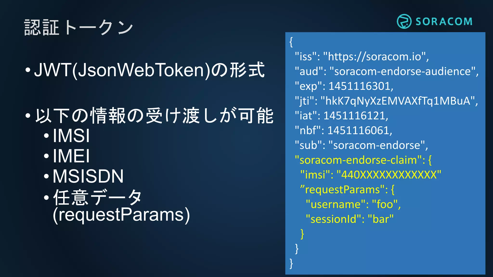 •JWT(JsonWebToken)の形式
•以下の情報の受け渡しが可能
•IMSI
• IMEI
• MSISDN
•任意データ
(requestParams)
認証トークン
{
"iss": "https://soracom.io",
"aud": "soracom-endorse-audience",
"exp": 1451116301,
"jti": "hkK7qNyXzEMVAXfTq1MBuA",
"iat": 1451116121,
"nbf": 1451116061,
"sub": "soracom-endorse",
"soracom-endorse-claim": {
"imsi": "440XXXXXXXXXXXX"
”requestParams": {
"username": "foo",
"sessionId": "bar"
}
}
}
 