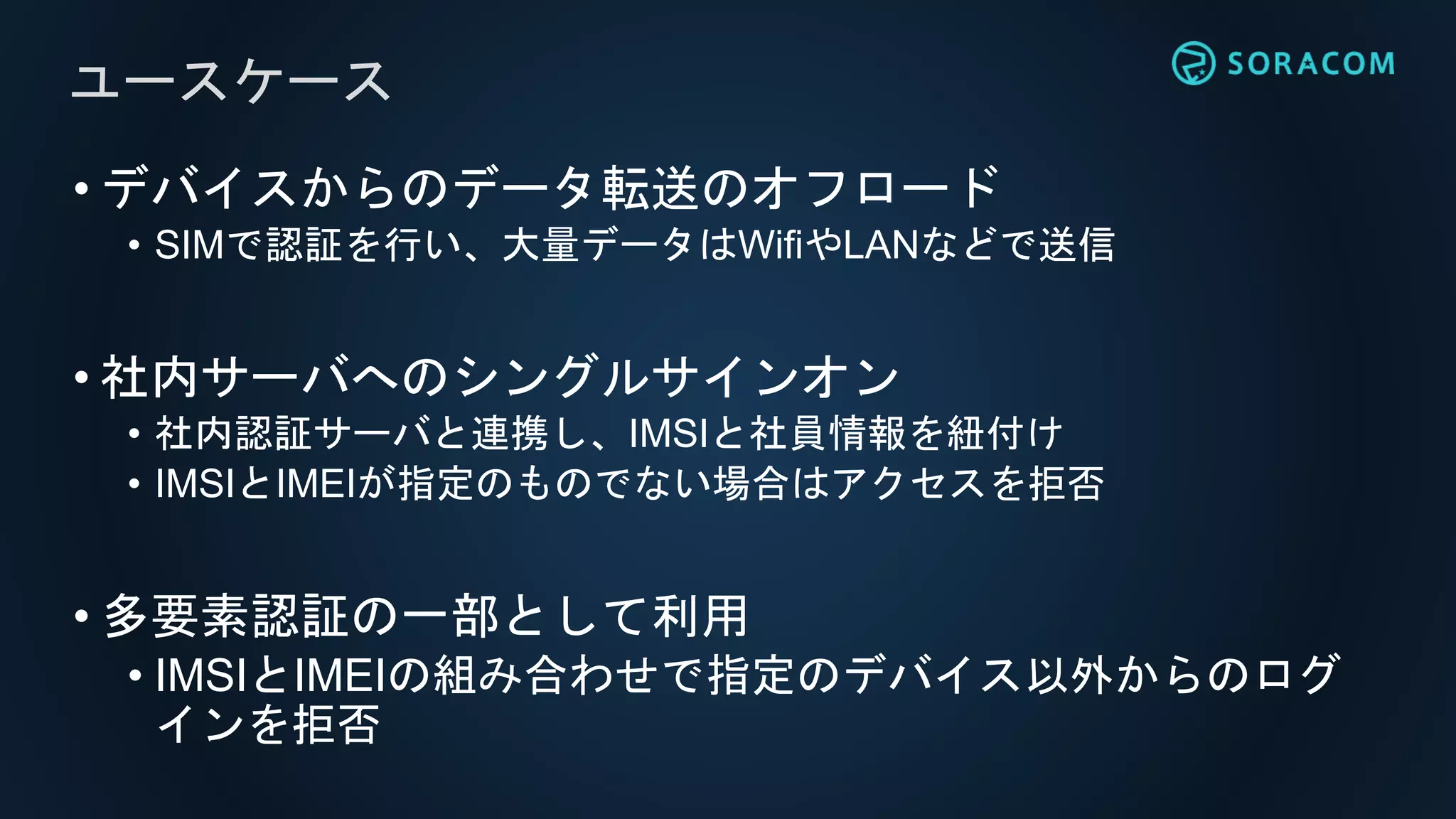 • デバイスからのデータ転送のオフロード
• SIMで認証を行い、大量データはWifiやLANなどで送信
• 社内サーバへのシングルサインオン
• 社内認証サーバと連携し、IMSIと社員情報を紐付け
• IMSIとIMEIが指定のものでない場合はアクセスを拒否
• 多要素認証の一部として利用
• IMSIとIMEIの組み合わせで指定のデバイス以外からのログ
インを拒否
ユースケース
 