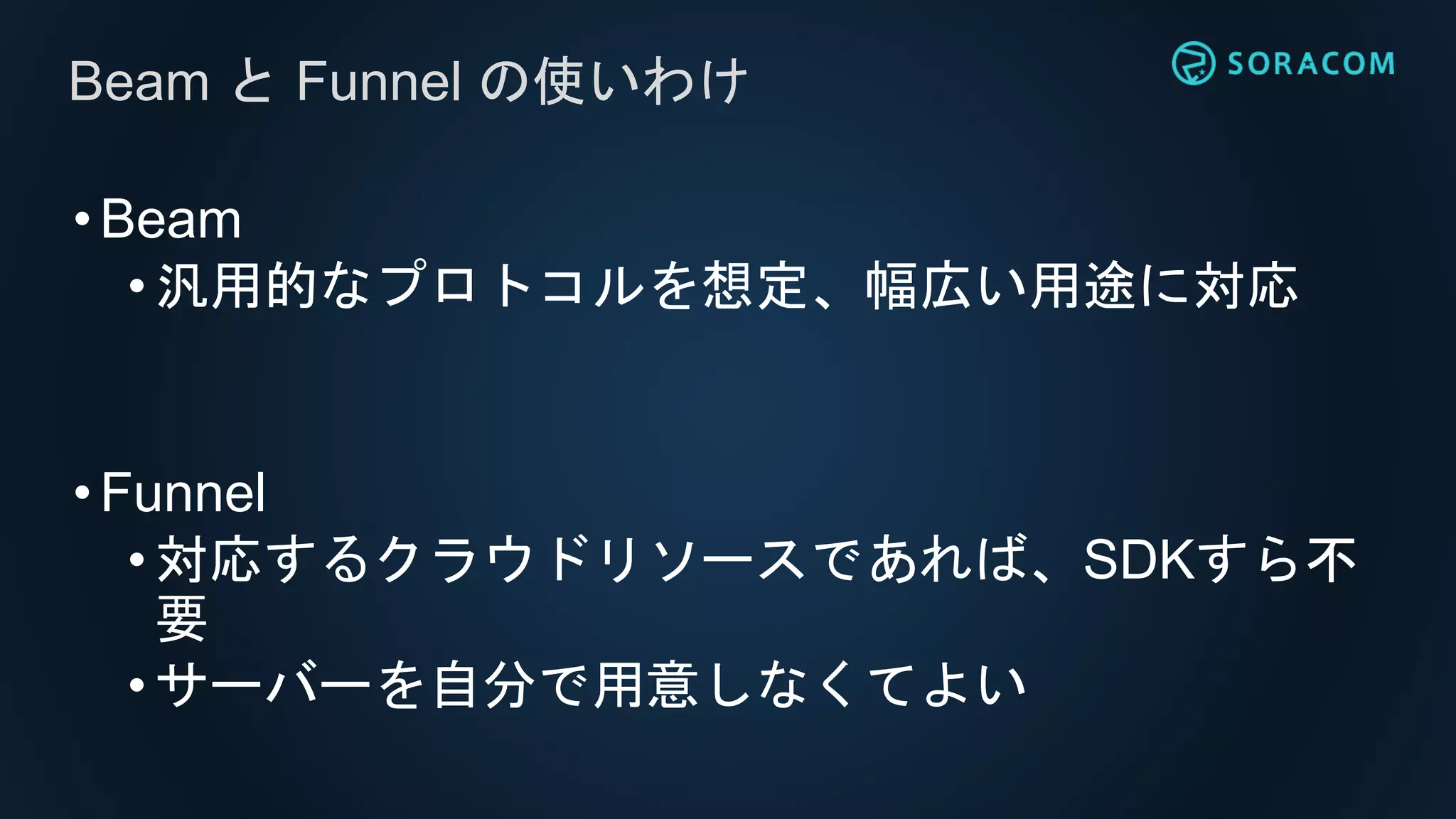 •Beam
• 汎用的なプロトコルを想定、幅広い用途に対応
•Funnel
• 対応するクラウドリソースであれば、SDKすら不
要
•サーバーを自分で用意しなくてよい
Beam と Funnel の使いわけ
 