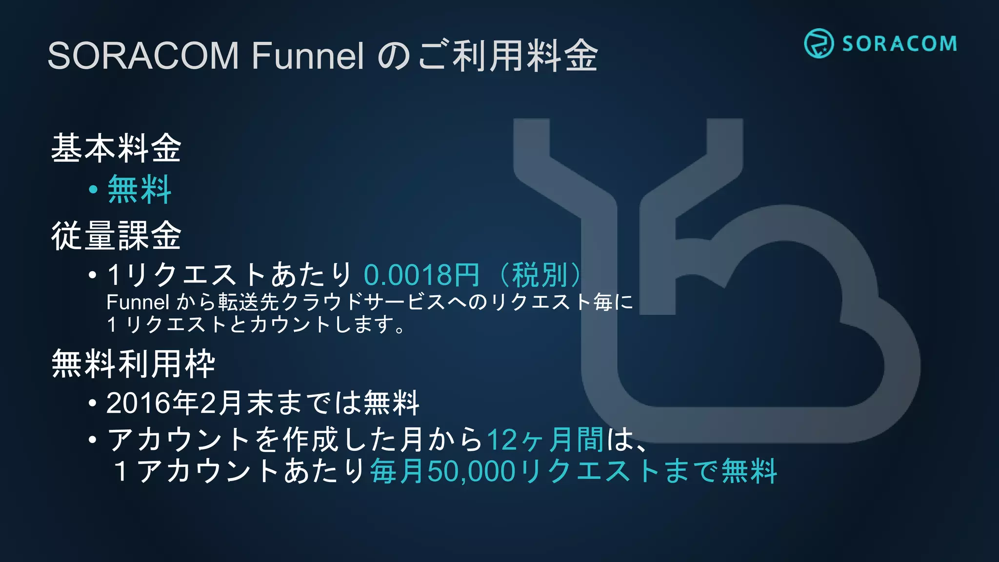 SORACOM Funnel のご利用料金
基本料金
• 無料
従量課金
• 1リクエストあたり 0.0018円（税別）
Funnel から転送先クラウドサービスへのリクエスト毎に
1 リクエストとカウントします。
無料利用枠
• 2016年2月末までは無料
• アカウントを作成した月から12ヶ月間は、
１アカウントあたり毎月50,000リクエストまで無料
 