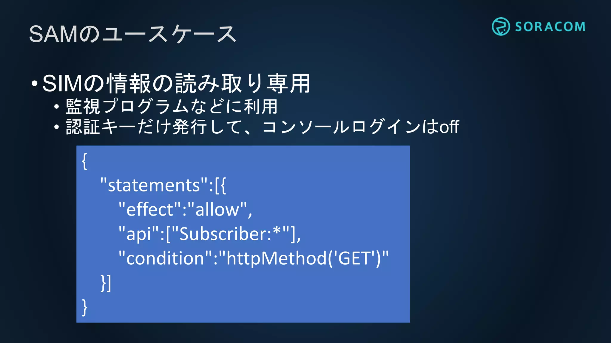 •SIMの情報の読み取り専用
• 監視プログラムなどに利用
• 認証キーだけ発行して、コンソールログインはoff
SAMのユースケース
{
"statements":[{
"effect":"allow",
"api":["Subscriber:*"],
"condition":"httpMethod('GET')"
}]
}
 