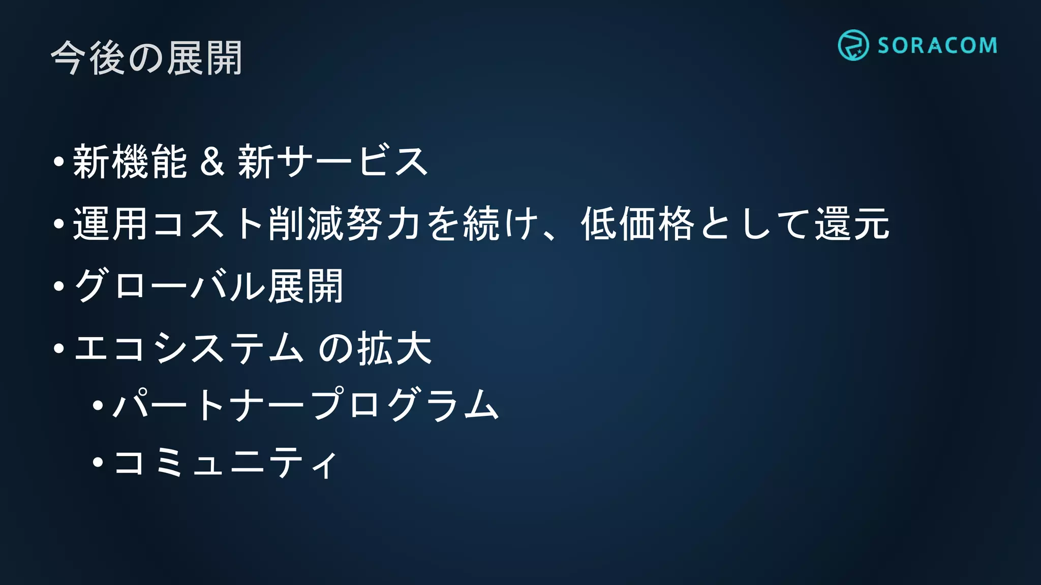 •新機能 & 新サービス
•運用コスト削減努力を続け、低価格として還元
•グローバル展開
•エコシステム の拡大
• パートナープログラム
• コミュニティ
今後の展開
 