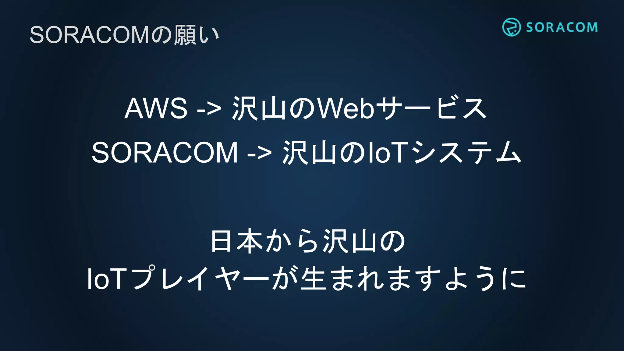 AWS -> 沢山のWebサービス
SORACOM -> 沢山のIoTシステム
日本から沢山の
IoTプレイヤーが生まれますように
SORACOMの願い
 