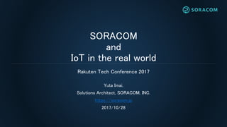 SORACOM
and
IoT in the real world
Yuta Imai,
Solutions Architect, SORACOM, INC.
https://soracom.jp
2017/10/28
Rakuten Tech Conference 2017
 