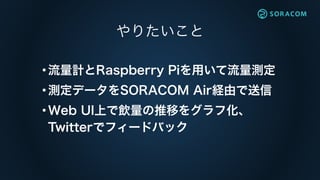 やりたいこと
•流量計とRaspberry Piを用いて流量測定
•測定データをSORACOM Air経由で送信
•Web UI上で飲量の推移をグラフ化、 
Twitterでフィードバック
 