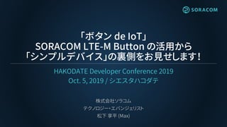 「ボタン de IoT」
SORACOM LTE-M Button の活用から
「シンプルデバイス」の裏側をお見せします！
HAKODATE Developer Conference 2019
Oct. 5, 2019 / シエスタハコダテ
株式会社ソラコム
テクノロジー・エバンジェリスト
松下 享平 (Max)
 