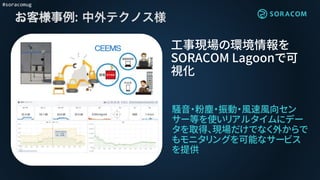 #soracomug
お客様事例:
騒音・粉塵・振動・風速風向セン
サー等を使いリアルタイムにデー
タを取得、現場だけでなく外からで
もモニタリングを可能なサービス
を提供
工事現場の環境情報を
SORACOM Lagoonで可
視化
:
 
