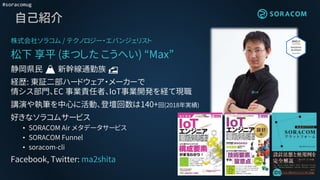 #soracomug
自己紹介
株式会社ソラコム / テクノロジー・エバンジェリスト
松下 享平 (まつした こうへい) “Max”
静岡県民 🗻 新幹線通勤族 🚅
経歴: 東証二部ハードウェア・メーカーで
情シス部門、EC 事業責任者、IoT事業開発を経て現職
講演や執筆を中心に活動、登壇回数は140+回(2018年実績)
好きなソラコムサービス
• SORACOM Air メタデータサービス
• SORACOM Funnel
• soracom-cli
Facebook, Twitter: ma2shita
 