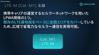 #soracomug
LTE-M (Cat. M1)
携帯キャリアの運営するセルラーネットワークを用いた
LPWA規格の1つ。
既存のLTE基地局をベースに全国エリアをカバーしている
ため、広域で省電力なセルラー通信を実現可能。
Cat. M1
LTE-M
 