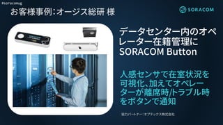#soracomug
お客様事例：オージス総研 様
データセンター内のオペ
レーター在籍管理に
SORACOM Button
協力パートナー：オプテックス株式会社
人感センサで在室状況を
可視化、加えてオペレー
ターが離席時/トラブル時
をボタンで通知
 