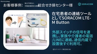 #soracomug
お客様事例： 総合せき損センター様
外部スイッチの信号を連
携し、家族や介護者の電話
/LINEに連絡。通信内蔵で
設置後すぐ利用可。
在宅患者の連絡ツール
としてSORACOM LTE-
M Button
協力パートナー：株式会社 E&I
独立行政法人
労働者健康安全機構
T E&I
SORACOM LTE-M Button
 