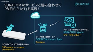 #soracomug
SORACOM のサービスと組み合わせて
「今日から IoT」を実現！
SORACOM LTE-M Button
100円/回線/月 + データ通信料
(本体価格 5980円)
データ取集・蓄積サービス
SORACOM Harvest Data
5円/回線/日
ダッシュボード作成・共有サービス
SORACOM Lagoon
フリープランあり～
 