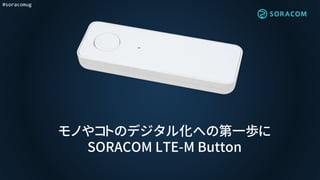 #soracomug
モノやコトのデジタル化への第一歩に
SORACOM LTE-M Button
 