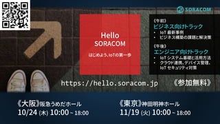 #soracomug
https://hello.soracom.jp
《午前》
ビジネス向けトラック
• IoT 最新事例
• ビジネス構築の課題と解決策
《午後》
エンジニア向けトラック
• IoT システム基礎と活用方法
• クラウド連携、デバイス管理、
IoT セキュリティ対策
Hello
SORACOM
はじめよう、IoTの第一歩
《東京》神田明神ホール
11/19 (火) 10:00 ~ 18:00
《大阪》阪急うめだホール
10/24 (木) 10:00 ~ 18:00
《参加無料》
 