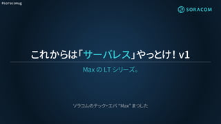 #soracomug
これからは「サーバレス」やっとけ！ v1
Max の LT シリーズ。
ソラコムのテック・エバ “Max” まつした
 