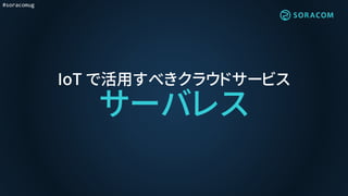 #soracomug
IoT で活用すべきクラウドサービス
サーバレス
 