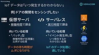 #soracomug
IoT データは「いつ発生するかわからない」
AWS
Lambda
Azure
Functions
Google Cloud
Functions
仮想サーバ
• 稼働時間で課金
向いている処理
• 「バッチ」型
稼働時間が処理量と
比例する処理
サーバレス
• 実行時間で課金
向いている処理
• 「イベント発生時」型
いつ発生するか
わからない処理
IoT のデータ処理に
適している
例) ドアの開閉をセンシングしたい
データの待ち時間が
ムダになりがち
 