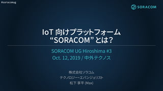 #soracomug
IoT 向けプラットフォーム
“SORACOM” とは？
SORACOM UG Hiroshima #3
Oct. 12, 2019 / 中外テクノス
株式会社ソラコム
テクノロジー・エバンジェリスト
松下 享平 (Max)
 