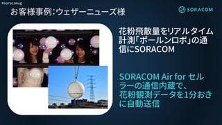 #soracomug
お客様事例：ウェザーニューズ様
SORACOM Air for セル
ラーの通信内蔵で、
花粉観測データを1分おき
に自動送信
花粉飛散量をリアルタイム
計測「ポールンロボ」の通
信にSORACOM
 