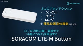 #soracomug
LTE-M 通信内蔵 ＋ 乾電池で
「手軽につなぐ」を実現する
SORACOM LTE-M Button
３つのボタンアクション
• シングル
• ダブル
• ロング
＋ 簡易位置測位機能 (8月より)
 