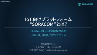 #soracomug
IoT 向けプラットフォーム
“SORACOM” とは？
SORACOM UG Hiroshima #4
Jan. 31, 2020 / 中外テクノス
株式会社ソラコム
テクノロジー・エバンジェリスト
松下 享平 “Max” / ma2shita@soracom.jp)
 