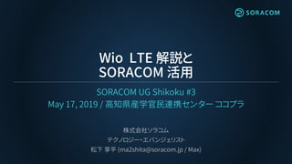 Wio LTE 解説と
SORACOM 活用
SORACOM UG Shikoku #3
May 17, 2019 / 高知県産学官民連携センター ココプラ
株式会社ソラコム
テクノロジー・エバンジェリスト
松下 享平 (ma2shita@so...