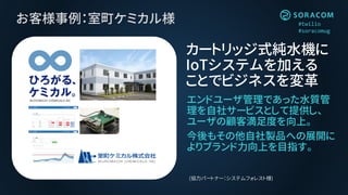 #twilio
#soracomug
お客様事例：室町ケミカル様
エンドユーザ管理であった水質管
理を自社サービスとして提供し、
ユーザの顧客満足度を向上。
今後もその他自社製品への展開に
よりブランド力向上を目指す。
カートリッジ式純水機に
IoTシステムを加える
ことでビジネスを変革
(協力パートナー：システムフォレスト様)
 