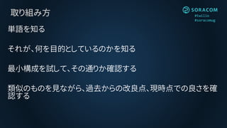 #twilio
#soracomug
取り組み方
単語を知る
それが、何を目的としているのかを知る
最小構成を試して、その通りか確認する
類似のものを見ながら、過去からの改良点、現時点での良さを確
認する
 