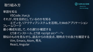 #twilio
#soracomug
取り組み方
単語を知る
VSCode、Vue.js
それが、何を目的としているのかを知る
エディタ、リアクティブシステムを活用したWebアプリケーション
フレームワーク
最小構成を試して、その通りか確認する
とりまインストール、とりま <script src=“…”>
類似のものを見ながら、過去からの改良点、現時点での良さを確認する
Vim, Emacs, Atom, 秀丸
React, Angular
 