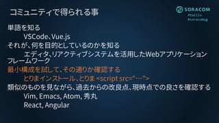 #twilio
#soracomug
コミュニティで得られる事
単語を知る
VSCode、Vue.js
それが、何を目的としているのかを知る
エディタ、リアクティブシステムを活用したWebアプリケーション
フレームワーク
最小構成を試して、その通りか確認する
とりまインストール、とりま <script src=“…”>
類似のものを見ながら、過去からの改良点、現時点での良さを確認する
Vim, Emacs, Atom, 秀丸
React, Angular
 