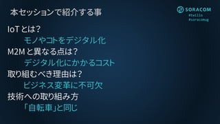 #twilio
#soracomug
本セッションで紹介する事
IoT とは？
モノやコトをデジタル化
M2M と異なる点は？
デジタル化にかかるコスト
取り組むべき理由は？
ビジネス変革に不可欠
技術への取り組み方
「自転車」と同じ
 