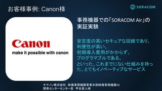 お客様事例: Canon様
安定度の高いセキュアな回線であり、
利便性が高い、
初期導入費用がかからず、
プログラマブルである、
といった、これまでにない仕組みを持っ
た、とてもイノベーティブなサービス
事務機器での「SORACOM Air」の
実証実験
キヤノン株式会社 映像事務機器事業本部映像事務機器DS
開発センターセンター長 甲谷英人様
 
