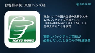 お客様事例: 東急ハンズ様
実際にバックアップ回線が
必要となったときのみの従量課金
東急ハンズの国内店舗の業務システ
ムのバックアップ回線として、
「SORACOM Air（以下「Air」）」
を導入することを決定
 