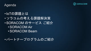 •IoTの課題とは
•ソラコムの考える課題解決策
•SORACOM のサービス ご紹介
• SORACOM Air
•SORACOM Beam
•パートナープログラムのご紹介
Agenda
 