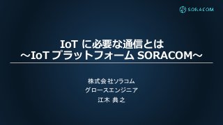 IoT に必要な通信とは
〜IoT プラットフォーム SORACOM〜
株式会社ソラコム
グロースエンジニア
江木 典之
 