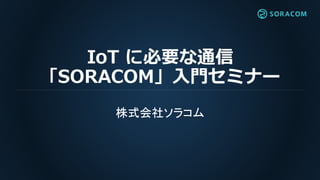 IoT に必要な通信
「SORACOM」入門セミナー
株式会社ソラコム
 
