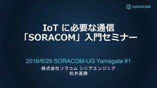 IoT に必要な通信
「SORACOM」入門セミナー
2016/6/29 SORACOM-UG Yamagata #1
株式会社ソラコム シニアエンジニア
松井基勝
 