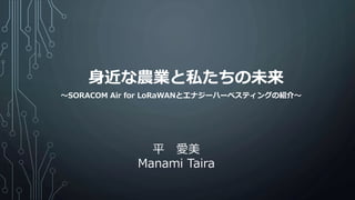 身近な農業と私たちの未来
平 愛美
Manami Taira
～SORACOM Air for LoRaWANとエナジーハーベスティングの紹介～
 