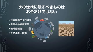 • 日本国内の人口減少
• 農業の後継者不足
• 地球温暖化
• エネルギー枯渇
次の世代に残すべきものは
お金だけではない
 