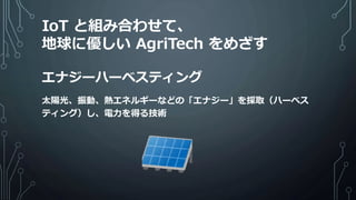 エナジーハーベスティング
太陽光、振動、熱エネルギーなどの「エナジー」を採取（ハーベス
ティング）し、電力を得る技術
IoT と組み合わせて、
地球に優しい AgriTech をめざす
 
