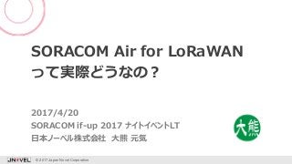 SORACOM Air for LoRaWAN
って実際どうなの？
SORACOM if-up 2017 ナイトイベントLT
© 2017 Japan Novel Corporation 1
日本ノーベル株式会社 大熊 元気
2017/4/20
 