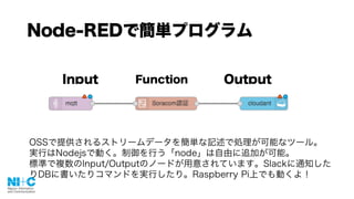 Node-REDで簡単プログラム
Input Function Output
OSSで提供されるストリームデータを簡単な記述で処理が可能なツール。
実行はNodejsで動く。制御を行う「node」は自由に追加が可能。
標準で複数のInput/Outputのノードが用意されています。Slackに通知した
りDBに書いたりコマンドを実行したり。Raspberry Pi上でも動くよ！
 