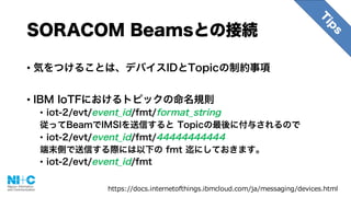 SORACOM Beamsとの接続
• 気をつけることは、デバイスIDとTopicの制約事項
• IBM IoTFにおけるトピックの命名規則
• iot-2/evt/event_id/fmt/format_string
従ってBeamでIMSIを送信すると Topicの最後に付与されるので
• iot-2/evt/event_id/fmt/44444444444
端末側で送信する際には以下の fmt 迄にしておきます。
• iot-2/evt/event_id/fmt
https://docs.internetofthings.ibmcloud.com/ja/messaging/devices.html
 
