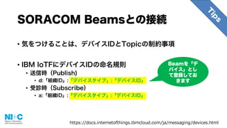 • 気をつけることは、デバイスIDとTopicの制約事項
• IBM IoTFにデバイスIDの命名規則
• 送信時（Publish)
• d:「組織ID」:「デバイスタイプ」:「デバイスID」
• 受診時（Subscribe）
• a:「組織ID」:「デバイスタイプ」:「デバイスID」
SORACOM Beamsとの接続
https://docs.internetofthings.ibmcloud.com/ja/messaging/devices.html
Beamを「デ
バイス」とし
て登録してお
きます
 