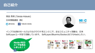 常⽥ 秀明 (Tokida Hideaki)
⽇本情報通信（株）
インフラ出⾝のセールスよりなクラウド系エンジニア。主なコミュニティ活動は、⽇本
SoftLayerユーザ会で活動しています。 SoftLayer/Bluemix/Docker/おうちHackしたい。
⾃⼰紹介
@tokida hideaki.tokida
Node-RED
ユーザ会発足
しました！！
noderedjp
 